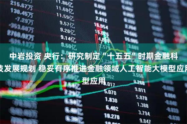 中岩投资 央行:研究制定“十五五”时期金融科技发展规划 稳妥有序推进金融领域人工智能大模型应用