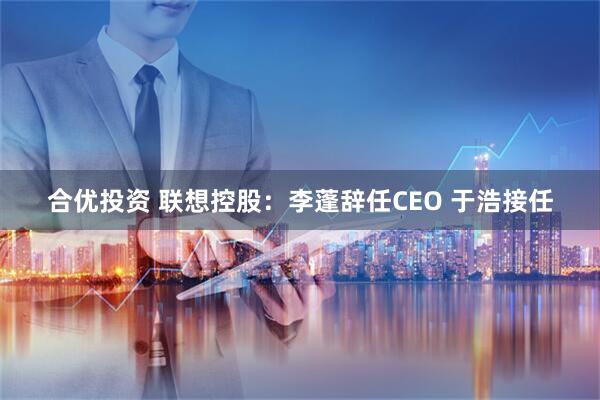 合优投资 联想控股：李蓬辞任CEO 于浩接任