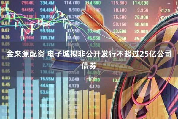 金来源配资 电子城拟非公开发行不超过25亿公司债券