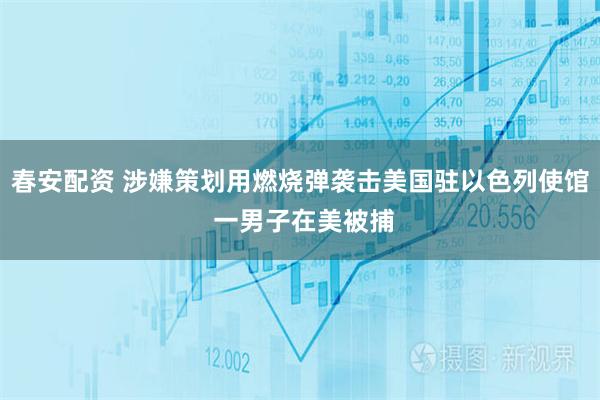 春安配资 涉嫌策划用燃烧弹袭击美国驻以色列使馆 一男子在美被捕