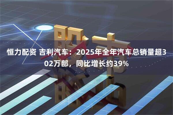 恒力配资 吉利汽车：2025年全年汽车总销量超302万部，同比增长约39%