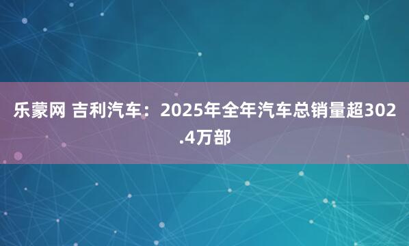 乐蒙网 吉利汽车：2025年全年汽车总销量超302.4万部