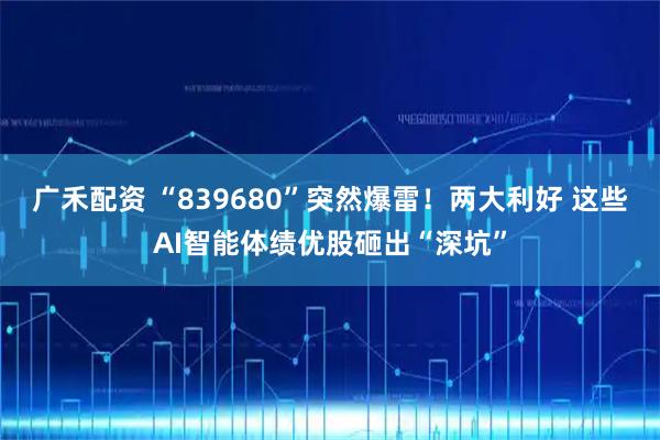 广禾配资 “839680”突然爆雷！两大利好 这些AI智能体绩优股砸出“深坑”
