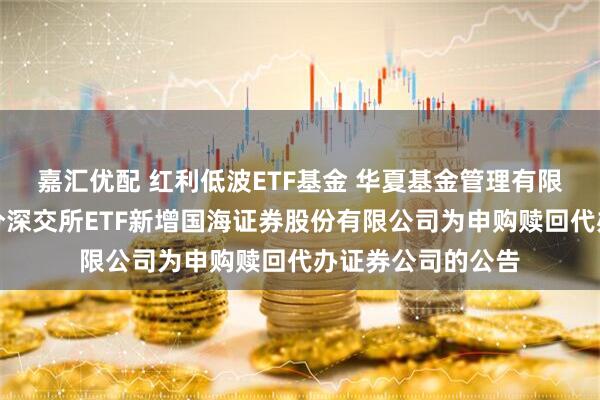 嘉汇优配 红利低波ETF基金 华夏基金管理有限公司关于旗下部分深交所ETF新增国海证券股份有限公司为申购赎回代办证券公司的公告