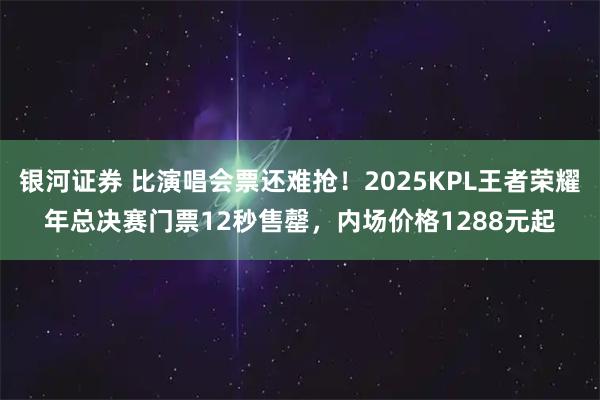银河证券 比演唱会票还难抢!2025KPL王者荣耀年总决赛门票12秒售罄,内场价格1288元起