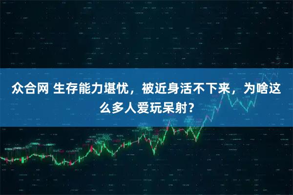 众合网 生存能力堪忧,被近身活不下来,为啥这么多人爱玩呆射?