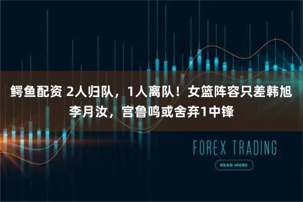 鳄鱼配资 2人归队，1人离队！女篮阵容只差韩旭李月汝，宫鲁鸣或舍弃1中锋